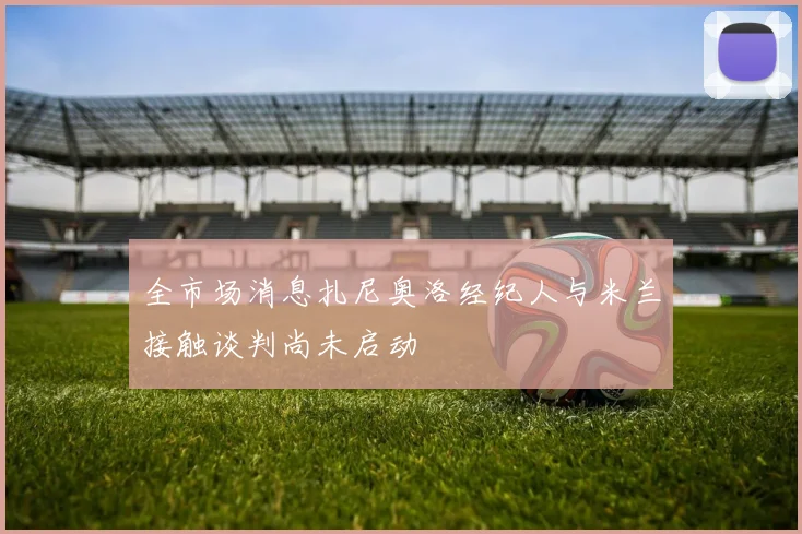 全市场消息扎尼奥洛经纪人与米兰接触谈判尚未启动