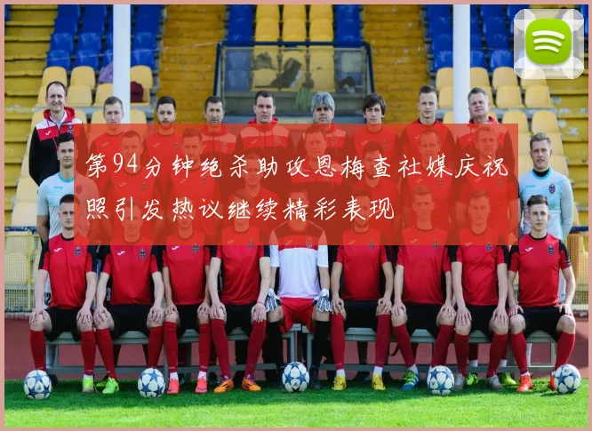 第94分钟绝杀助攻恩梅查社媒庆祝照引发热议继续精彩表现
