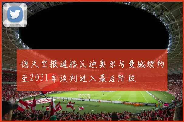 德天空报道格瓦迪奥尔与曼城续约至2031年谈判进入最后阶段