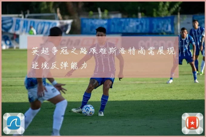 英超争冠之路艰难斯洛特尚需展现逆境反弹能力