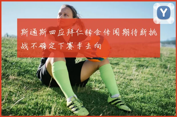 斯通斯回应拜仁转会传闻期待新挑战不确定下赛季去向