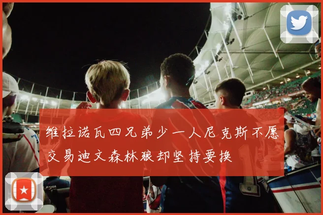 维拉诺瓦四兄弟少一人尼克斯不愿交易迪文森林狼却坚持要换